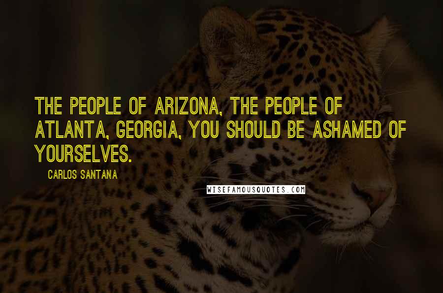 Carlos Santana Quotes: The people of Arizona, the people of Atlanta, Georgia, you should be ashamed of yourselves.