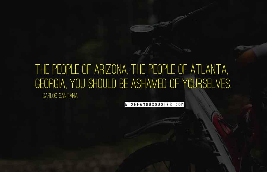 Carlos Santana Quotes: The people of Arizona, the people of Atlanta, Georgia, you should be ashamed of yourselves.