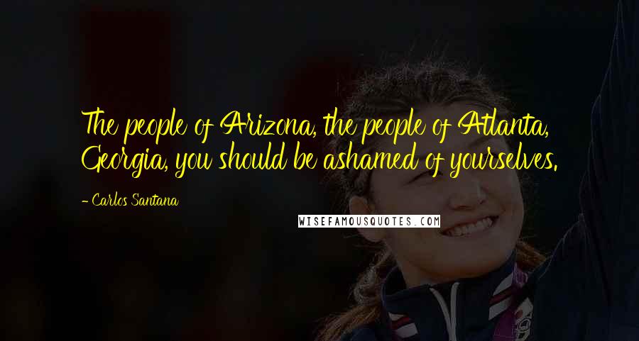 Carlos Santana Quotes: The people of Arizona, the people of Atlanta, Georgia, you should be ashamed of yourselves.