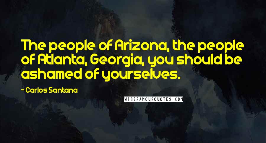 Carlos Santana Quotes: The people of Arizona, the people of Atlanta, Georgia, you should be ashamed of yourselves.