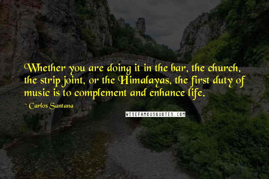 Carlos Santana Quotes: Whether you are doing it in the bar, the church, the strip joint, or the Himalayas, the first duty of music is to complement and enhance life.