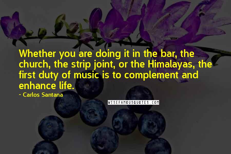 Carlos Santana Quotes: Whether you are doing it in the bar, the church, the strip joint, or the Himalayas, the first duty of music is to complement and enhance life.