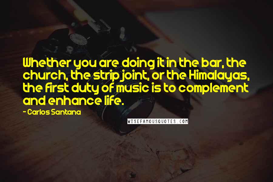 Carlos Santana Quotes: Whether you are doing it in the bar, the church, the strip joint, or the Himalayas, the first duty of music is to complement and enhance life.