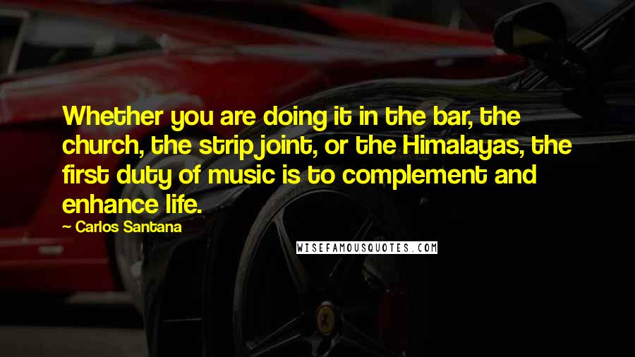 Carlos Santana Quotes: Whether you are doing it in the bar, the church, the strip joint, or the Himalayas, the first duty of music is to complement and enhance life.