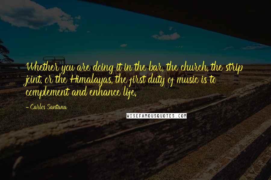 Carlos Santana Quotes: Whether you are doing it in the bar, the church, the strip joint, or the Himalayas, the first duty of music is to complement and enhance life.