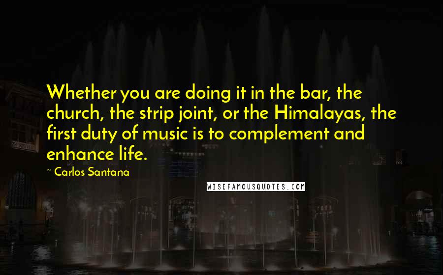 Carlos Santana Quotes: Whether you are doing it in the bar, the church, the strip joint, or the Himalayas, the first duty of music is to complement and enhance life.