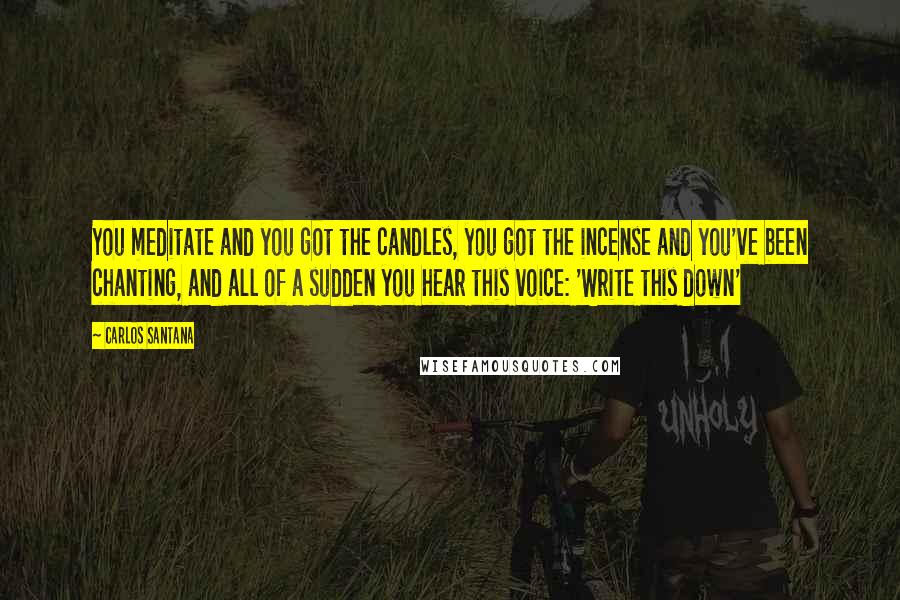 Carlos Santana Quotes: You meditate and you got the candles, you got the incense and you've been chanting, and all of a sudden you hear this voice: 'Write this down'