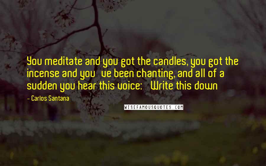 Carlos Santana Quotes: You meditate and you got the candles, you got the incense and you've been chanting, and all of a sudden you hear this voice: 'Write this down'