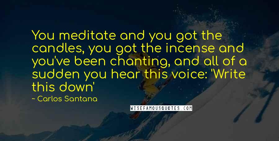 Carlos Santana Quotes: You meditate and you got the candles, you got the incense and you've been chanting, and all of a sudden you hear this voice: 'Write this down'