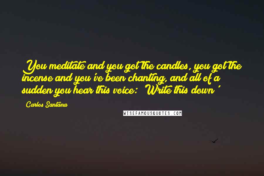 Carlos Santana Quotes: You meditate and you got the candles, you got the incense and you've been chanting, and all of a sudden you hear this voice: 'Write this down'