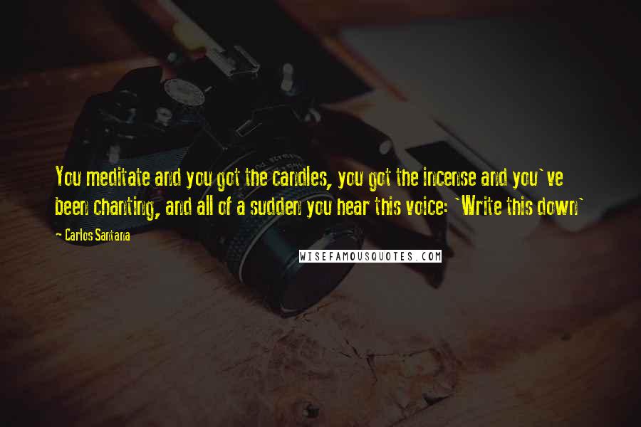 Carlos Santana Quotes: You meditate and you got the candles, you got the incense and you've been chanting, and all of a sudden you hear this voice: 'Write this down'