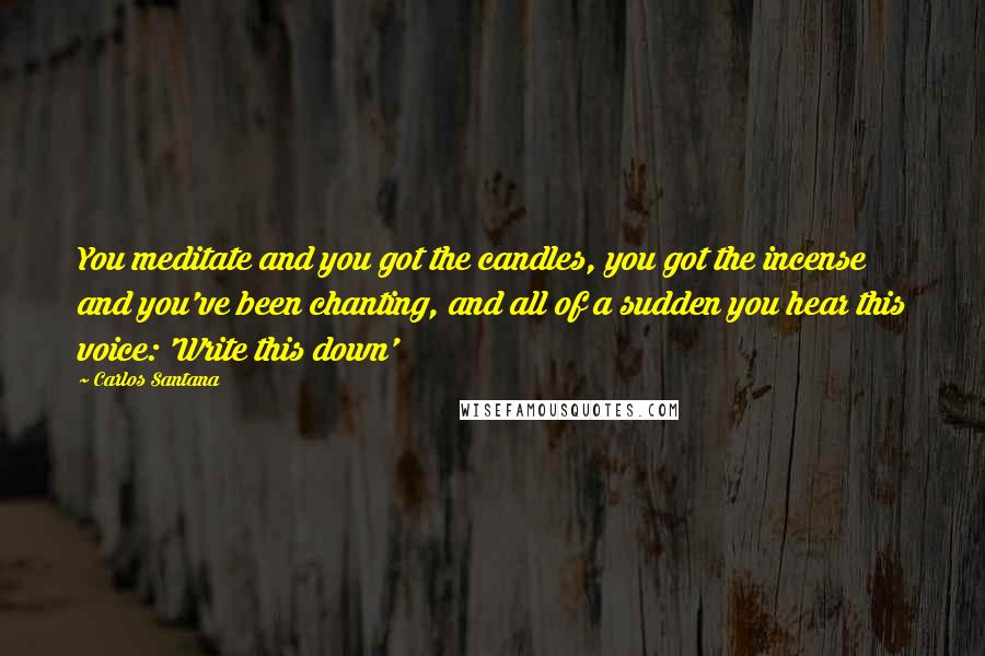 Carlos Santana Quotes: You meditate and you got the candles, you got the incense and you've been chanting, and all of a sudden you hear this voice: 'Write this down'