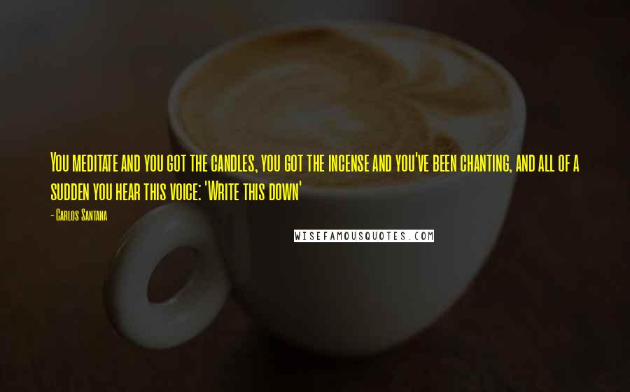 Carlos Santana Quotes: You meditate and you got the candles, you got the incense and you've been chanting, and all of a sudden you hear this voice: 'Write this down'