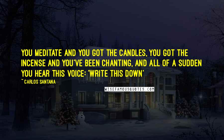 Carlos Santana Quotes: You meditate and you got the candles, you got the incense and you've been chanting, and all of a sudden you hear this voice: 'Write this down'