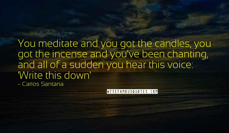 Carlos Santana Quotes: You meditate and you got the candles, you got the incense and you've been chanting, and all of a sudden you hear this voice: 'Write this down'