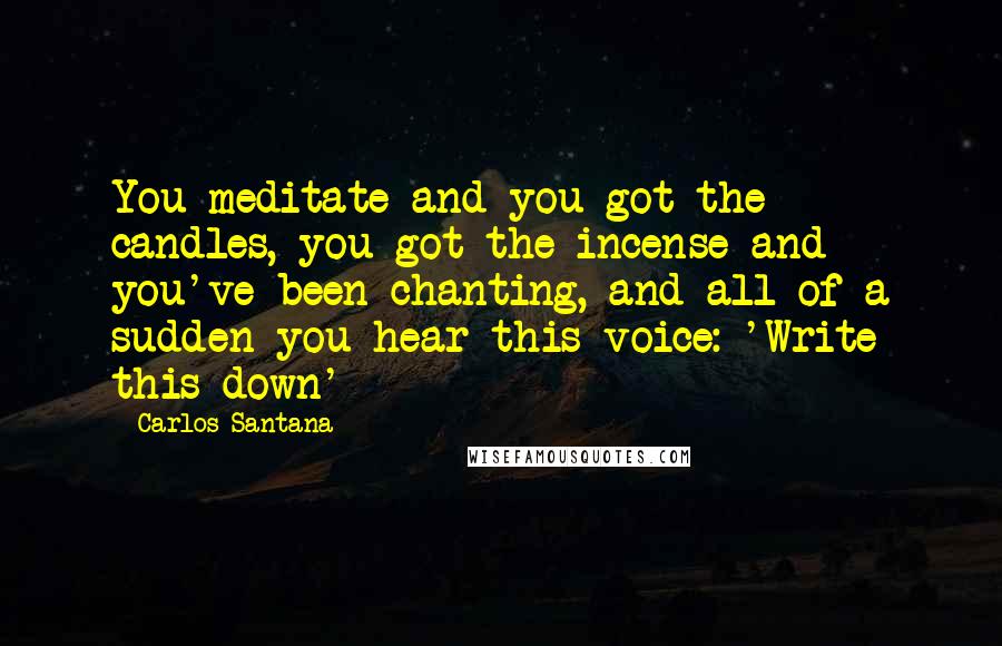 Carlos Santana Quotes: You meditate and you got the candles, you got the incense and you've been chanting, and all of a sudden you hear this voice: 'Write this down'