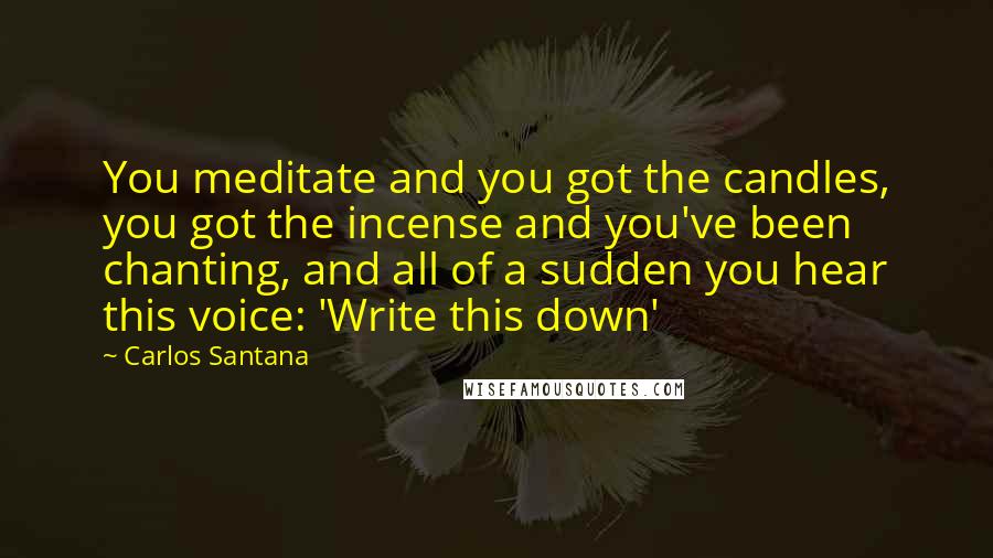 Carlos Santana Quotes: You meditate and you got the candles, you got the incense and you've been chanting, and all of a sudden you hear this voice: 'Write this down'