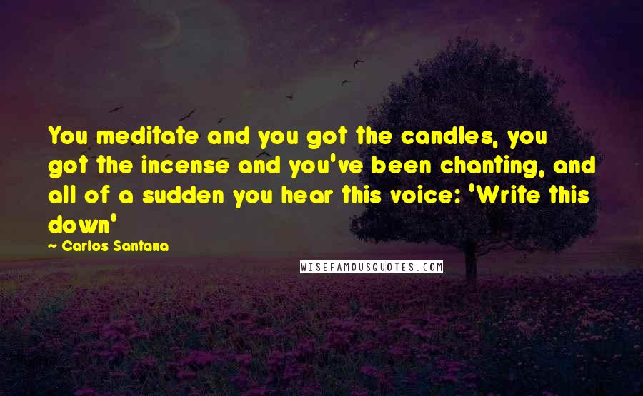 Carlos Santana Quotes: You meditate and you got the candles, you got the incense and you've been chanting, and all of a sudden you hear this voice: 'Write this down'