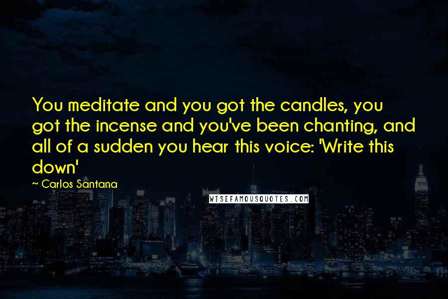 Carlos Santana Quotes: You meditate and you got the candles, you got the incense and you've been chanting, and all of a sudden you hear this voice: 'Write this down'