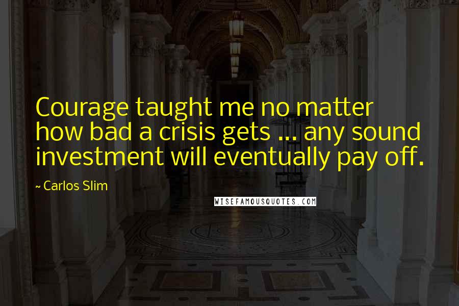 Carlos Slim Quotes: Courage taught me no matter how bad a crisis gets ... any sound investment will eventually pay off.