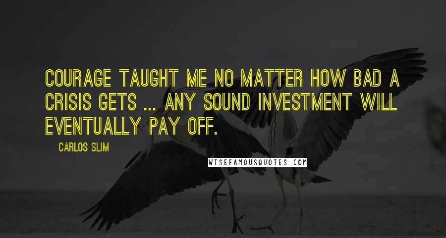 Carlos Slim Quotes: Courage taught me no matter how bad a crisis gets ... any sound investment will eventually pay off.