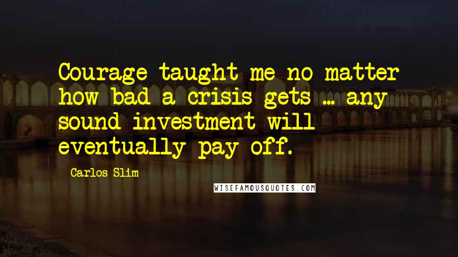 Carlos Slim Quotes: Courage taught me no matter how bad a crisis gets ... any sound investment will eventually pay off.