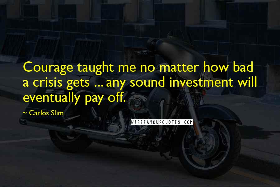 Carlos Slim Quotes: Courage taught me no matter how bad a crisis gets ... any sound investment will eventually pay off.