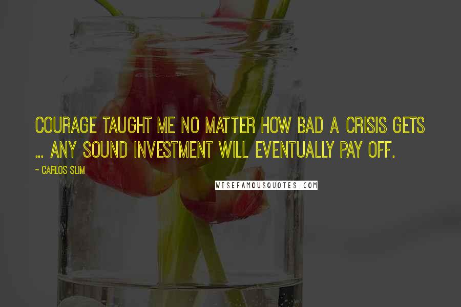 Carlos Slim Quotes: Courage taught me no matter how bad a crisis gets ... any sound investment will eventually pay off.