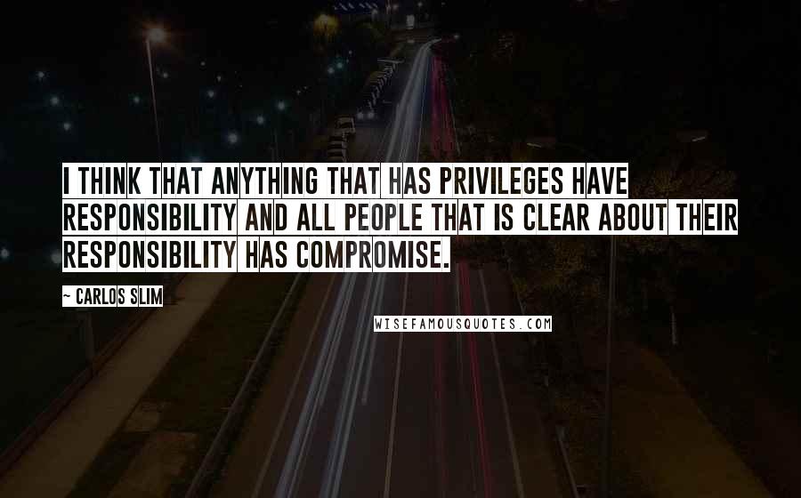 Carlos Slim Quotes: I think that anything that has privileges have responsibility and all people that is clear about their responsibility has compromise.