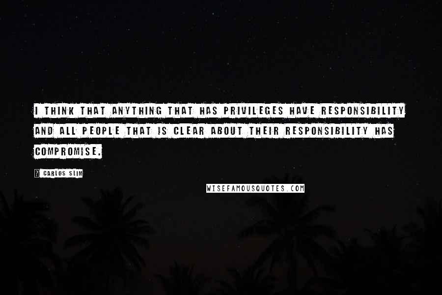 Carlos Slim Quotes: I think that anything that has privileges have responsibility and all people that is clear about their responsibility has compromise.