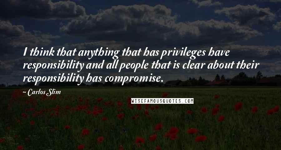 Carlos Slim Quotes: I think that anything that has privileges have responsibility and all people that is clear about their responsibility has compromise.