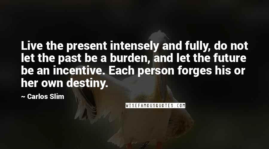 Carlos Slim Quotes: Live the present intensely and fully, do not let the past be a burden, and let the future be an incentive. Each person forges his or her own destiny.