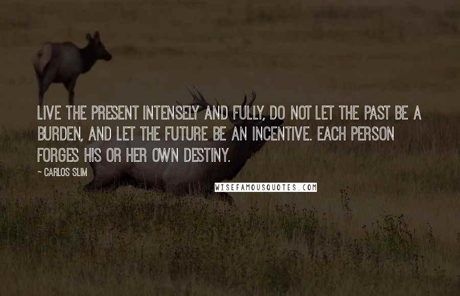 Carlos Slim Quotes: Live the present intensely and fully, do not let the past be a burden, and let the future be an incentive. Each person forges his or her own destiny.