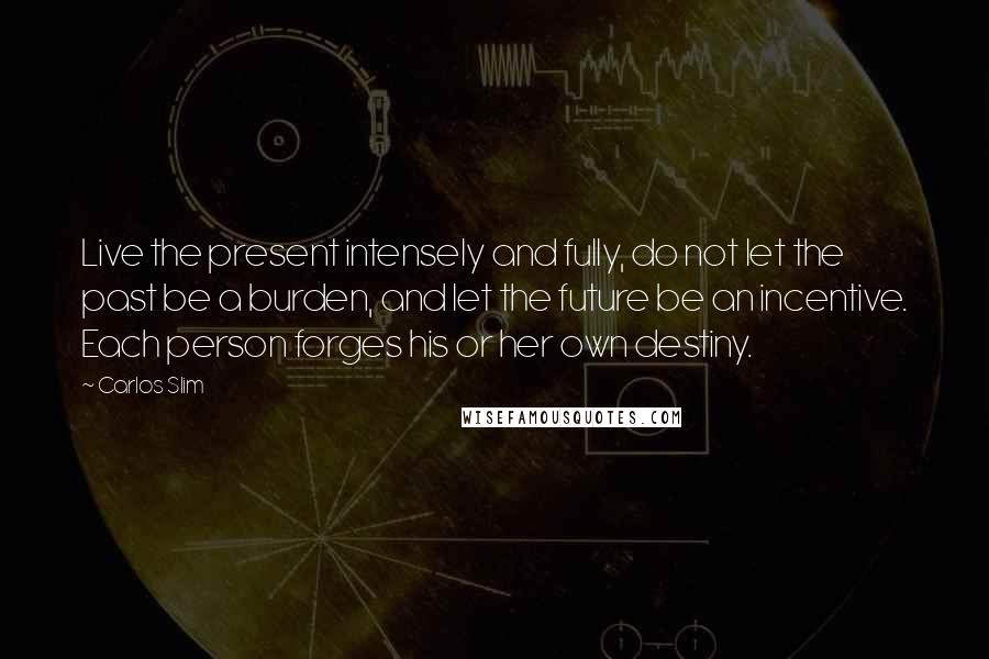 Carlos Slim Quotes: Live the present intensely and fully, do not let the past be a burden, and let the future be an incentive. Each person forges his or her own destiny.