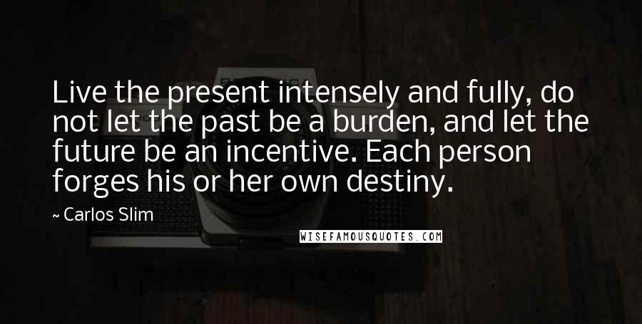 Carlos Slim Quotes: Live the present intensely and fully, do not let the past be a burden, and let the future be an incentive. Each person forges his or her own destiny.