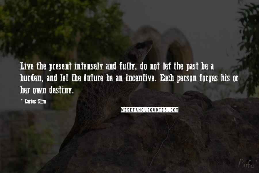 Carlos Slim Quotes: Live the present intensely and fully, do not let the past be a burden, and let the future be an incentive. Each person forges his or her own destiny.
