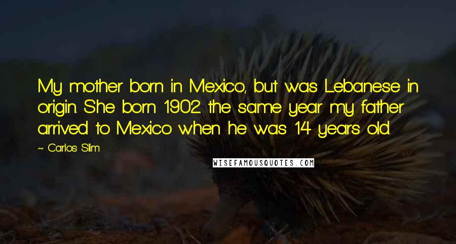 Carlos Slim Quotes: My mother born in Mexico, but was Lebanese in origin. She born 1902 the same year my father arrived to Mexico when he was 14 years old.