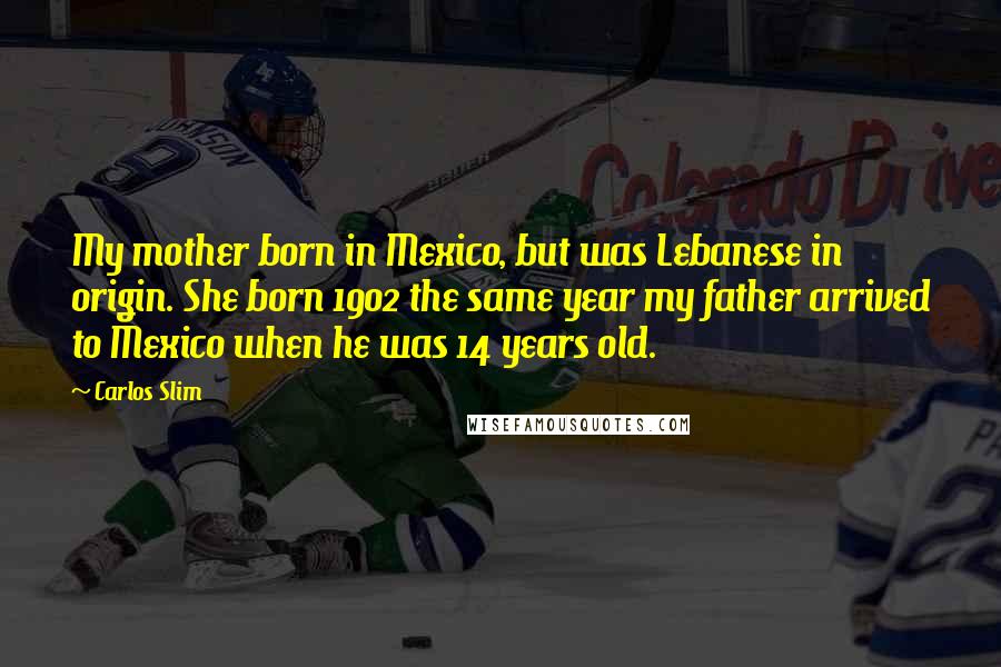 Carlos Slim Quotes: My mother born in Mexico, but was Lebanese in origin. She born 1902 the same year my father arrived to Mexico when he was 14 years old.