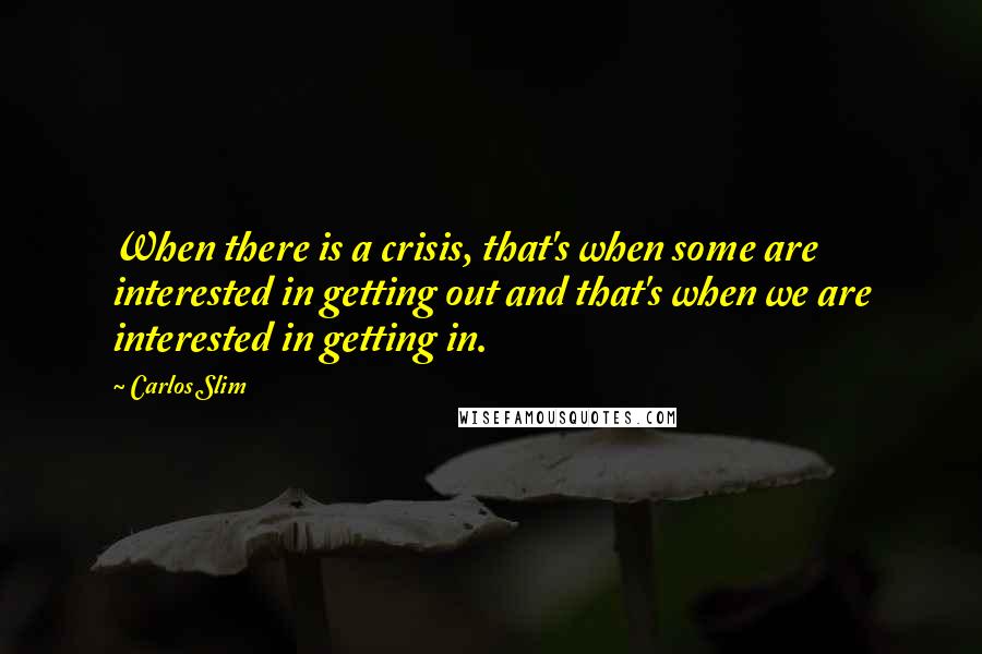 Carlos Slim Quotes: When there is a crisis, that's when some are interested in getting out and that's when we are interested in getting in.