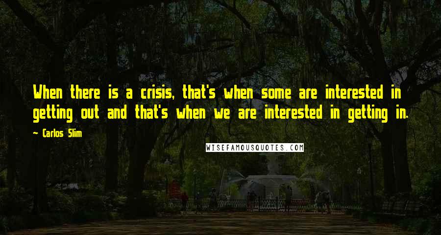 Carlos Slim Quotes: When there is a crisis, that's when some are interested in getting out and that's when we are interested in getting in.
