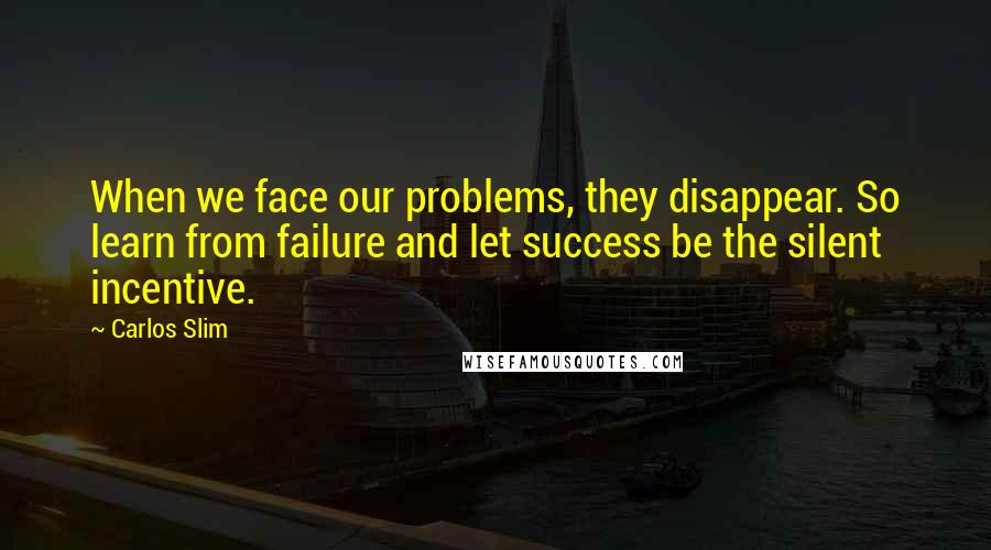 Carlos Slim Quotes: When we face our problems, they disappear. So learn from failure and let success be the silent incentive.