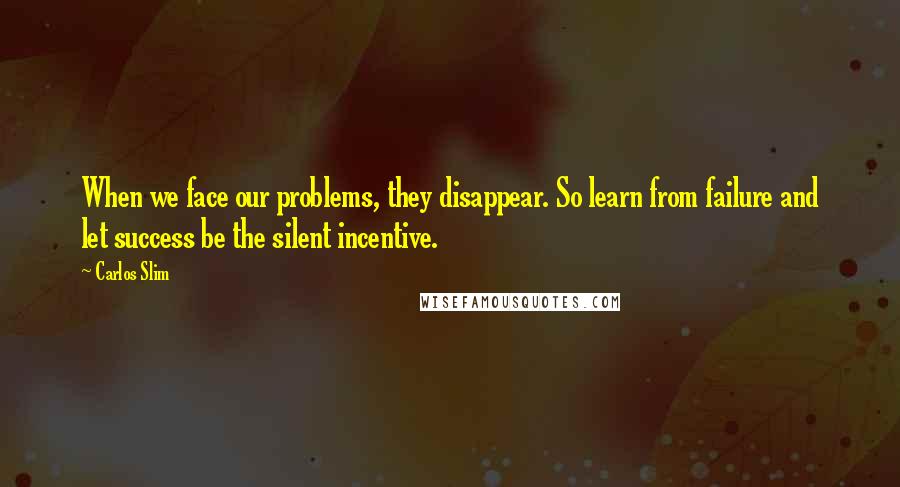 Carlos Slim Quotes: When we face our problems, they disappear. So learn from failure and let success be the silent incentive.