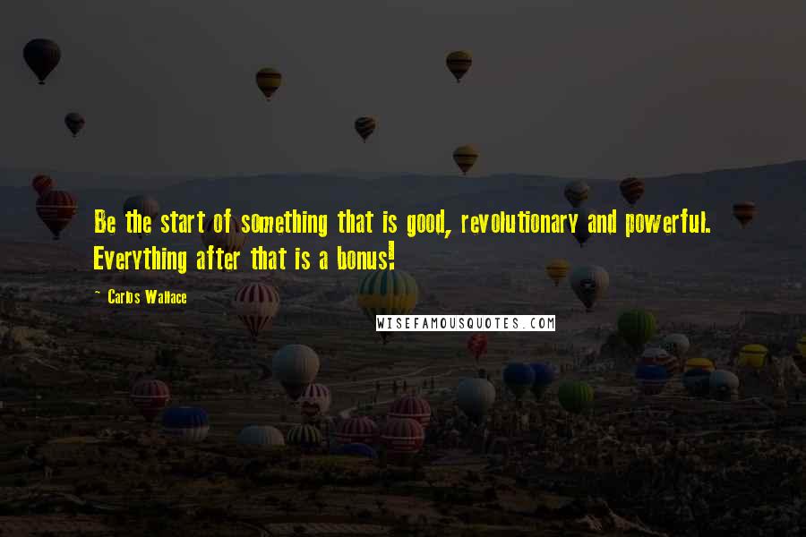 Carlos Wallace Quotes: Be the start of something that is good, revolutionary and powerful. Everything after that is a bonus!