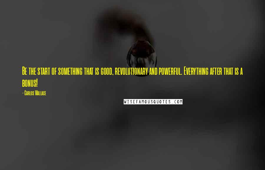 Carlos Wallace Quotes: Be the start of something that is good, revolutionary and powerful. Everything after that is a bonus!