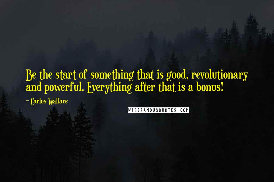 Carlos Wallace Quotes: Be the start of something that is good, revolutionary and powerful. Everything after that is a bonus!