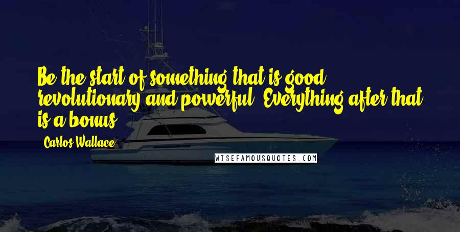 Carlos Wallace Quotes: Be the start of something that is good, revolutionary and powerful. Everything after that is a bonus!