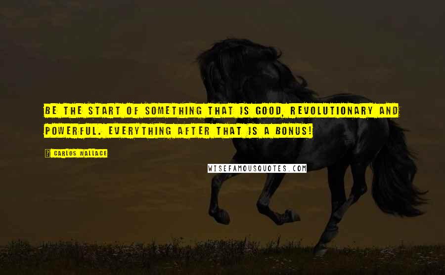 Carlos Wallace Quotes: Be the start of something that is good, revolutionary and powerful. Everything after that is a bonus!