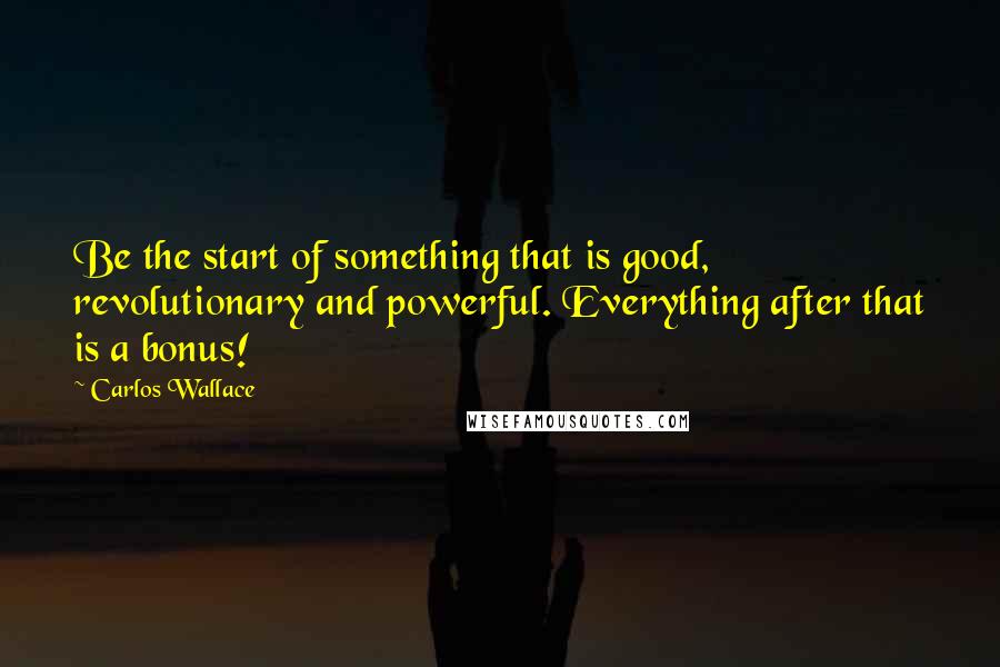 Carlos Wallace Quotes: Be the start of something that is good, revolutionary and powerful. Everything after that is a bonus!