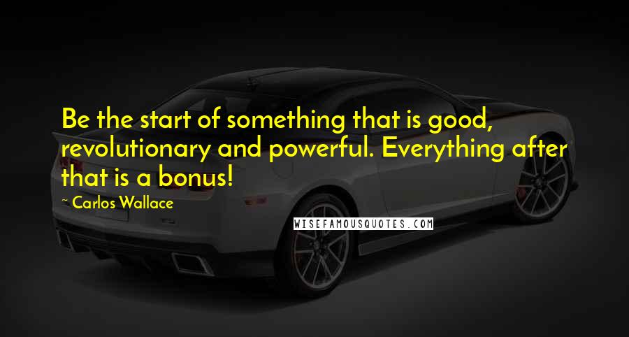 Carlos Wallace Quotes: Be the start of something that is good, revolutionary and powerful. Everything after that is a bonus!