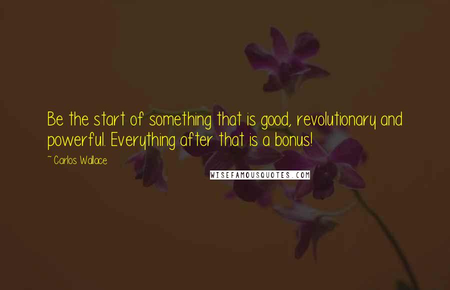 Carlos Wallace Quotes: Be the start of something that is good, revolutionary and powerful. Everything after that is a bonus!